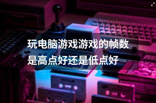 玩电脑游戏游戏的帧数是高点好还是低点好-第1张-游戏信息-龙启网