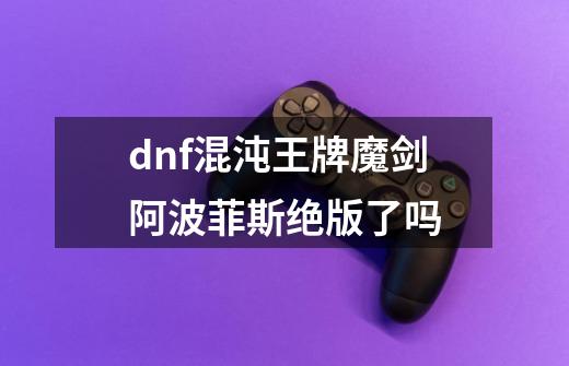 dnf混沌王牌魔剑阿波菲斯绝版了吗-第1张-游戏信息-龙启网