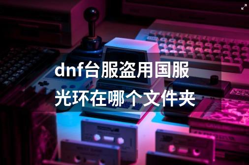 dnf台服盗用国服光环在哪个文件夹-第1张-游戏信息-龙启网