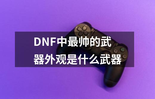 DNF中最帅的武器外观是什么武器-第1张-游戏信息-龙启网