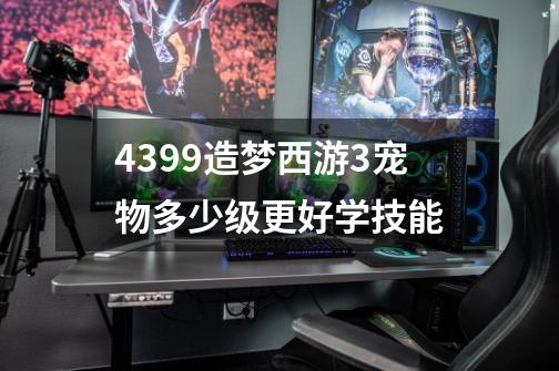 4399造梦西游3宠物多少级更好学技能-第1张-游戏信息-龙启网