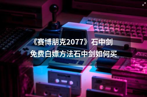 《赛博朋克2077》石中剑免费白嫖方法石中剑如何买-第1张-游戏信息-龙启网