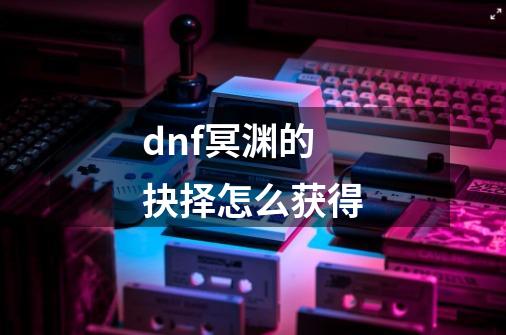 dnf冥渊的抉择怎么获得-第1张-游戏信息-龙启网