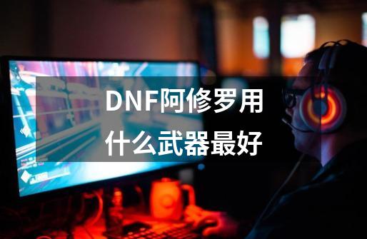 DNF阿修罗用什么武器最好-第1张-游戏信息-龙启网