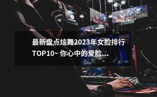 最新盘点炫舞2023年女脸排行TOP10~ 你心中的爱脸上榜了吗？-第1张-游戏信息-龙启网