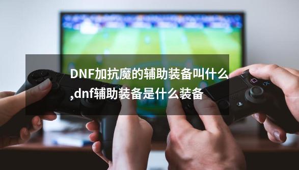 DNF加抗魔的辅助装备叫什么,dnf辅助装备是什么装备-第1张-游戏信息-龙启网