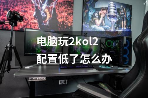 电脑玩2kol2配置低了怎么办-第1张-游戏信息-龙启网