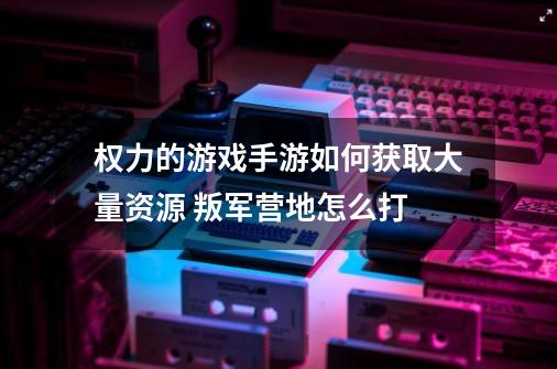 权力的游戏手游如何获取大量资源 叛军营地怎么打-第1张-游戏信息-龙启网