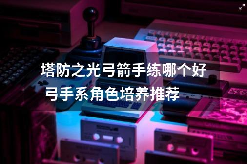 塔防之光弓箭手练哪个好 弓手系角色培养推荐-第1张-游戏信息-龙启网