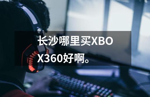 长沙哪里买XBOX360好啊。-第1张-游戏信息-龙启网