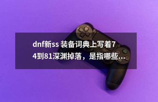 dnf新ss 装备词典上写着74到81深渊掉落，是指哪些图-第1张-游戏信息-龙启网