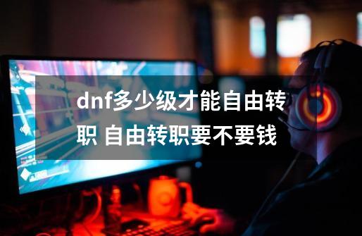 dnf多少级才能自由转职 自由转职要不要钱-第1张-游戏信息-龙启网