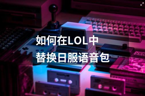 如何在LOL中替换日服语音包-第1张-游戏信息-龙启网