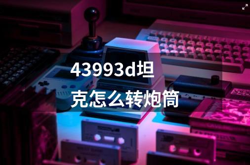 43993d坦克怎么转炮筒-第1张-游戏信息-龙启网