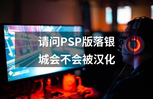 请问PSP版落银城会不会被汉化-第1张-游戏信息-龙启网