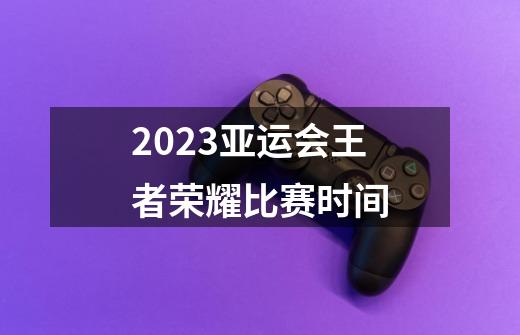 2023亚运会王者荣耀比赛时间-第1张-游戏信息-龙启网