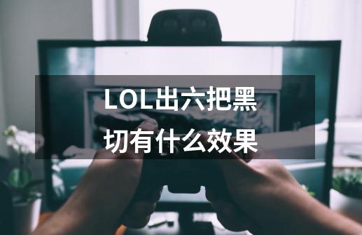 LOL出六把黑切有什么效果-第1张-游戏信息-龙启网