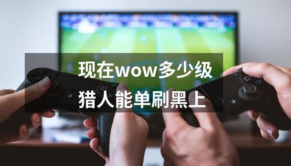 现在wow多少级猎人能单刷黑上-第1张-游戏信息-龙启网