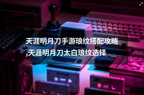 天涯明月刀手游琅纹搭配攻略,天涯明月刀太白琅纹选择-第1张-游戏信息-龙启网