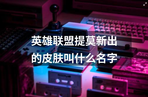 英雄联盟提莫新出的皮肤叫什么名字-第1张-游戏信息-龙启网