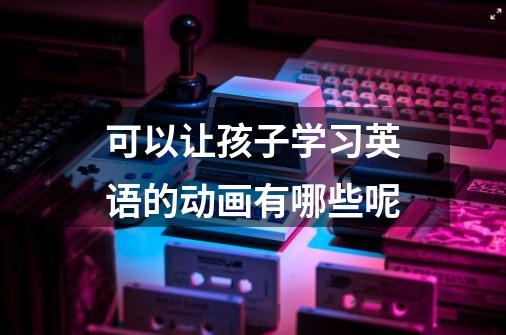 可以让孩子学习英语的动画有哪些呢-第1张-游戏信息-龙启网