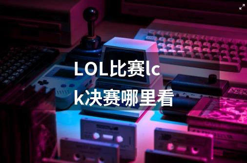 LOL比赛lck决赛哪里看-第1张-游戏信息-龙启网