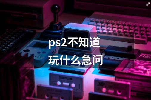 ps2不知道玩什么急问-第1张-游戏信息-龙启网