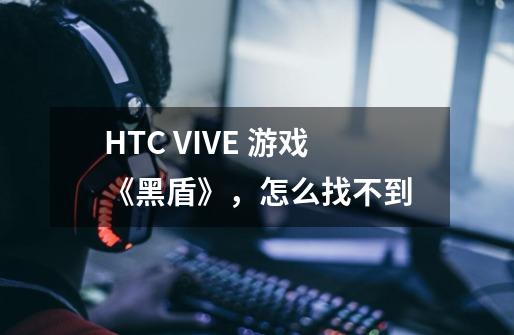 HTC VIVE 游戏《黑盾》，怎么找不到-第1张-游戏信息-龙启网