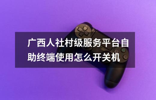 广西人社村级服务平台自助终端使用怎么开关机-第1张-游戏信息-龙启网