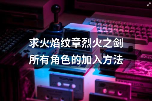 求火焰纹章烈火之剑所有角色的加入方法-第1张-游戏信息-龙启网