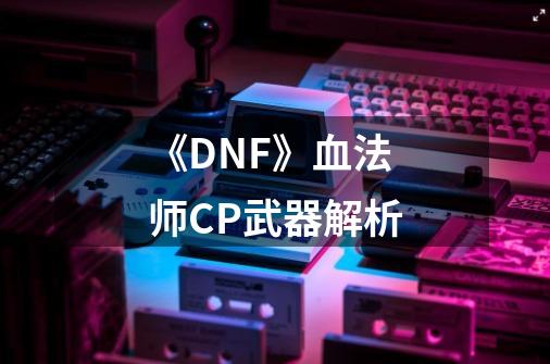 《DNF》血法师CP武器解析-第1张-游戏信息-龙启网