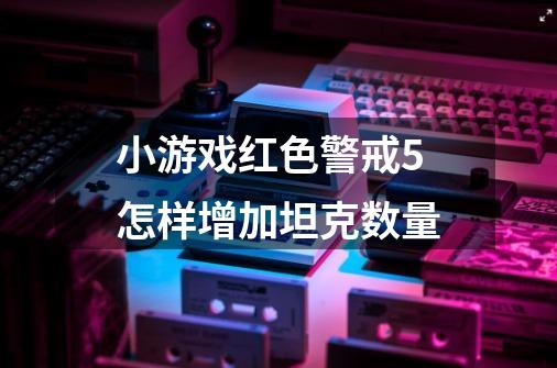 小游戏红色警戒5怎样增加坦克数量-第1张-游戏信息-龙启网