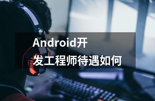 Android开发工程师待遇如何-第1张-游戏信息-龙启网