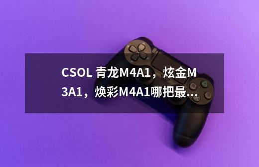 CSOL 青龙M4A1，炫金M3A1，焕彩M4A1哪把最好-第1张-游戏信息-龙启网