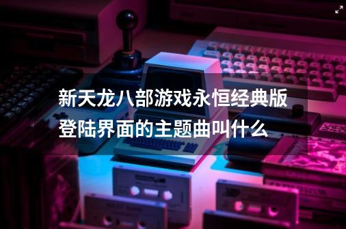 新天龙八部游戏永恒经典版登陆界面的主题曲叫什么-第1张-游戏信息-龙启网