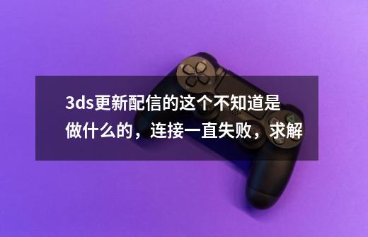 3ds更新配信的这个不知道是做什么的，连接一直失败，求解-第1张-游戏信息-龙启网