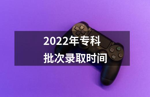 2022年专科批次录取时间-第1张-游戏信息-龙启网