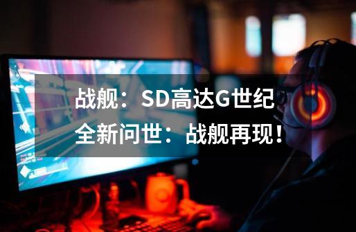 战舰：SD高达G世纪全新问世：战舰再现！-第1张-游戏信息-龙启网