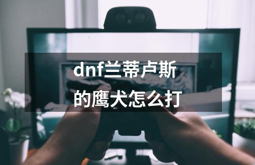 dnf兰蒂卢斯的鹰犬怎么打-第1张-游戏信息-龙启网