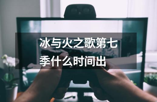 冰与火之歌第七季什么时间出-第1张-游戏信息-龙启网