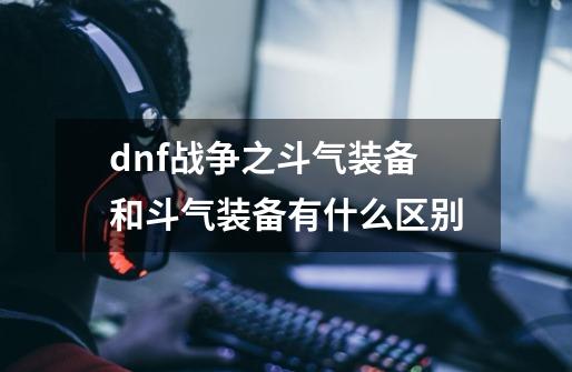 dnf战争之斗气装备和斗气装备有什么区别-第1张-游戏信息-龙启网