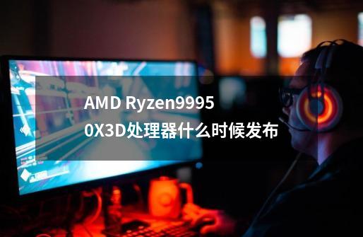 AMD Ryzen99950X3D处理器什么时候发布-第1张-游戏信息-龙启网