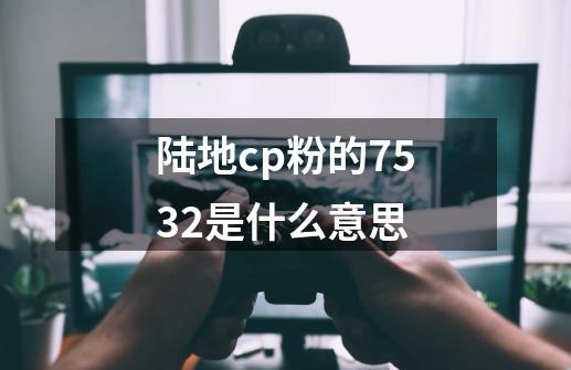 陆地cp粉的7532是什么意思-第1张-游戏信息-龙启网