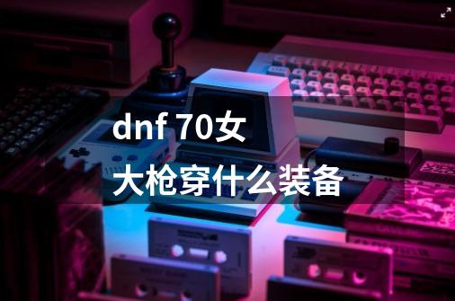 dnf 70女大枪穿什么装备-第1张-游戏信息-龙启网