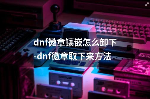 dnf徽章镶嵌怎么卸下-dnf徽章取下来方法-第1张-游戏信息-龙启网