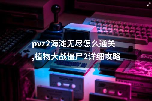 pvz2海滩无尽怎么通关,植物大战僵尸2详细攻略-第1张-游戏信息-龙启网