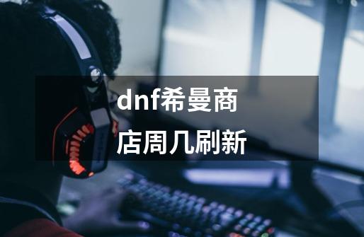 dnf希曼商店周几刷新-第1张-游戏信息-龙启网