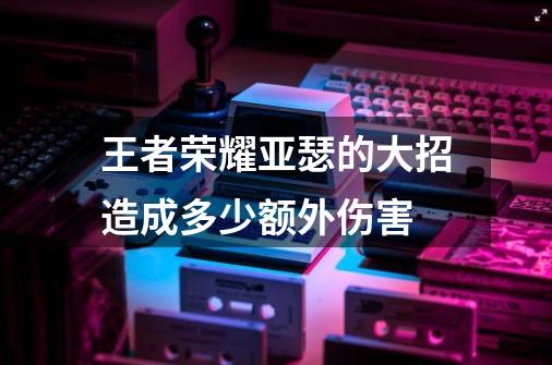 王者荣耀亚瑟的大招造成多少额外伤害-第1张-游戏信息-龙启网