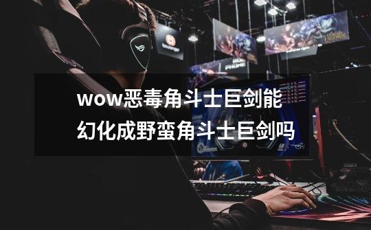 wow恶毒角斗士巨剑能幻化成野蛮角斗士巨剑吗-第1张-游戏信息-龙启网