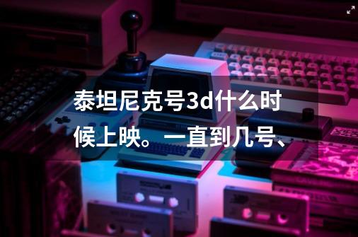 泰坦尼克号3d什么时候上映。一直到几号、-第1张-游戏信息-龙启网